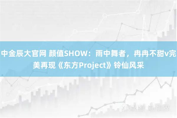 中金辰大官网 颜值SHOW：雨中舞者，冉冉不甜v完美再现《东方Project》铃仙风采