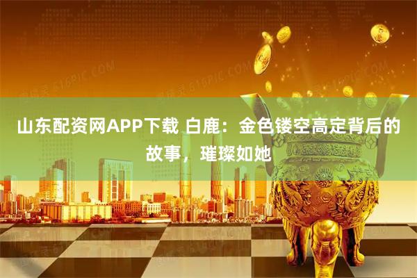 山东配资网APP下载 白鹿：金色镂空高定背后的故事，璀璨如她