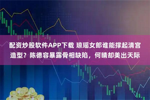 配资炒股软件APP下载 琼瑶女郎谁能撑起清宫造型？陈德容暴露骨相缺陷，何晴却美出天际