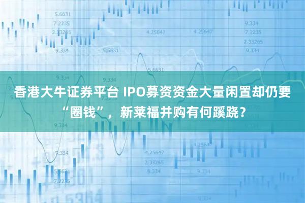 香港大牛证券平台 IPO募资资金大量闲置却仍要“圈钱”，新莱福并购有何蹊跷？