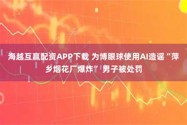 海越互赢配资APP下载 为博眼球使用AI造谣“萍乡烟花厂爆炸” 男子被处罚