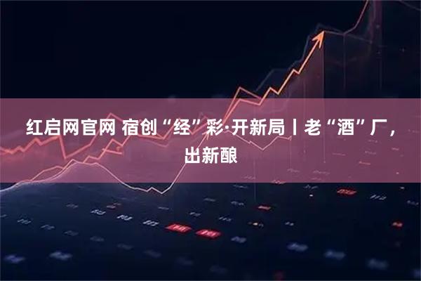 红启网官网 宿创“经”彩·开新局丨老“酒”厂，出新酿