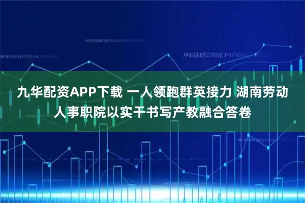 九华配资APP下载 一人领跑群英接力 湖南劳动人事职院以实干书写产教融合答卷