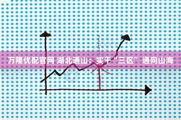 万隆优配官网 湖北通山：实干“三区” 通向山海