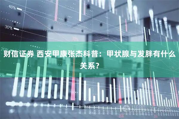 财信证券 西安甲康张杰科普：甲状腺与发胖有什么关系？