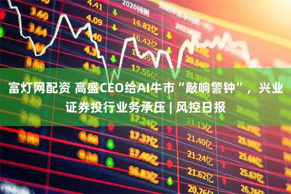富灯网配资 高盛CEO给AI牛市“敲响警钟”，兴业证券投行业务承压 | 风控日报