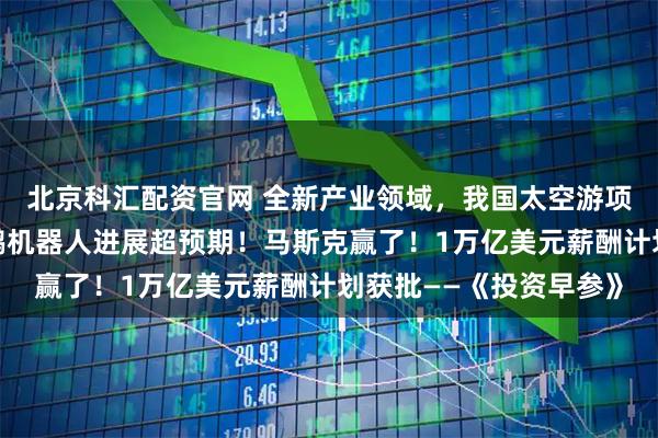 北京科汇配资官网 全新产业领域,我国太空游项目即将全球首发;小鹏机器人进展超预期!马斯克赢了!1万亿美元薪酬计划获批——《投资早参》