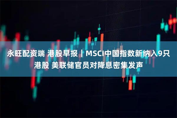 永旺配资端 港股早报｜MSCI中国指数新纳入9只港股 美联储官员对降息密集发声