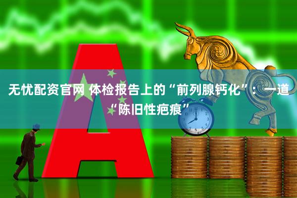 无忧配资官网 体检报告上的“前列腺钙化”:一道“陈旧性疤痕”