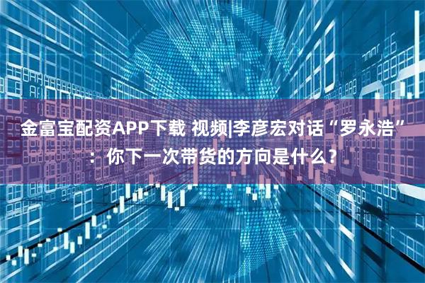 金富宝配资APP下载 视频|李彦宏对话“罗永浩”：你下一次带货的方向是什么？