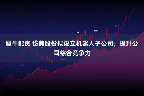 犀牛配资 岱美股份拟设立机器人子公司,提升公司综合竞争力