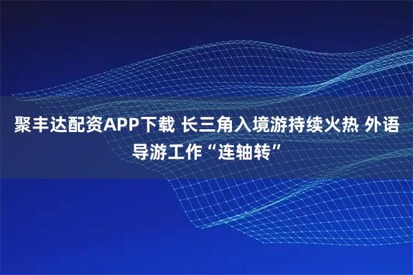 聚丰达配资APP下载 长三角入境游持续火热 外语导游工作“连轴转”