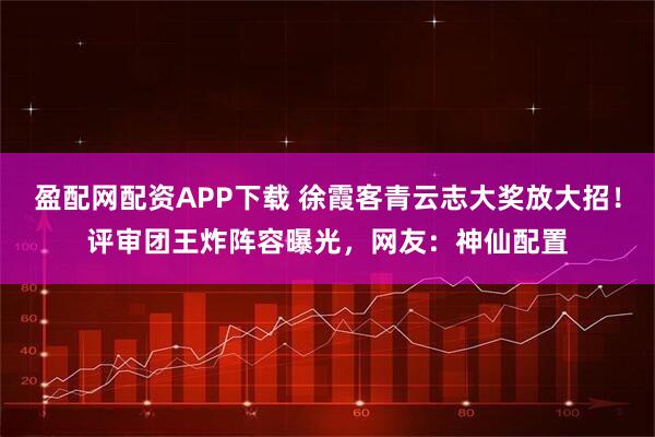 盈配网配资APP下载 徐霞客青云志大奖放大招！评审团王炸阵容曝光，网友：神仙配置