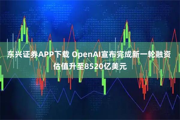 东兴证券APP下载 OpenAI宣布完成新一轮融资 估值升至8520亿美元