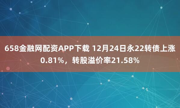 658金融网配资APP下载 12月24日永22转债上涨0.81%,转股溢价率21.58%