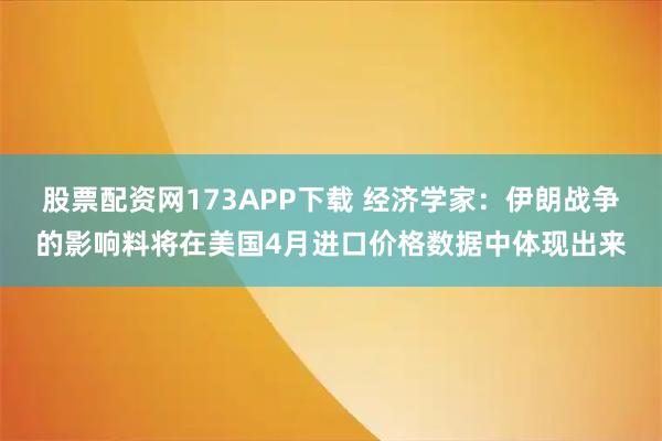 股票配资网173APP下载 经济学家：伊朗战争的影响料将在美国4月进口价格数据中体现出来