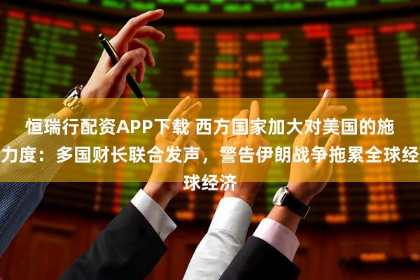 恒瑞行配资APP下载 西方国家加大对美国的施压力度：多国财长联合发声，警告伊朗战争拖累全球经济