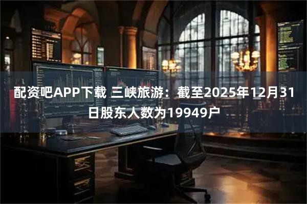 配资吧APP下载 三峡旅游：截至2025年12月31日股东人数为19949户