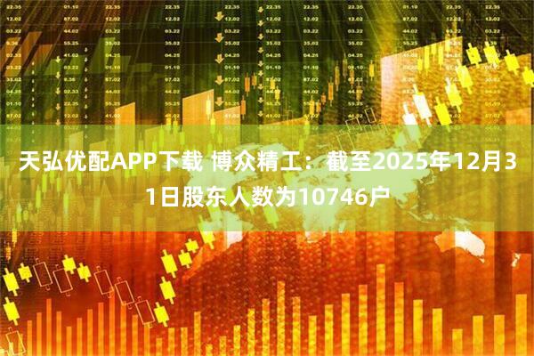 天弘优配APP下载 博众精工：截至2025年12月31日股东人数为10746户