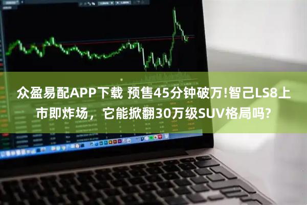 众盈易配APP下载 预售45分钟破万!智己LS8上市即炸场，它能掀翻30万级SUV格局吗?