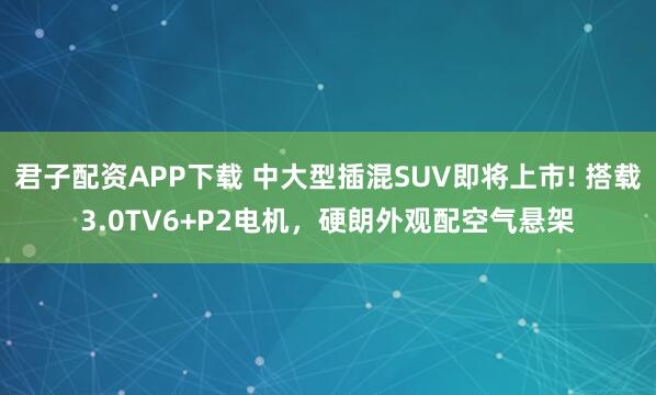 君子配资APP下载 中大型插混SUV即将上市! 搭载3.0TV6+P2电机,硬朗外观配空气悬架