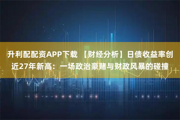 升利配配资APP下载 【财经分析】日债收益率创近27年新高：一场政治豪赌与财政风暴的碰撞