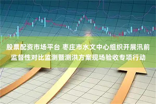 股票配资市场平台 枣庄市水文中心组织开展汛前监督性对比监测暨测洪方案现场验收专项行动