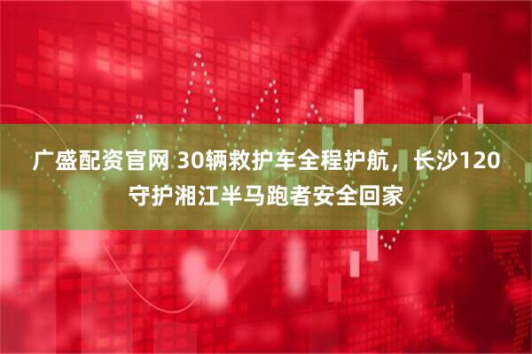 广盛配资官网 30辆救护车全程护航,长沙120守护湘江半马跑者安全回家