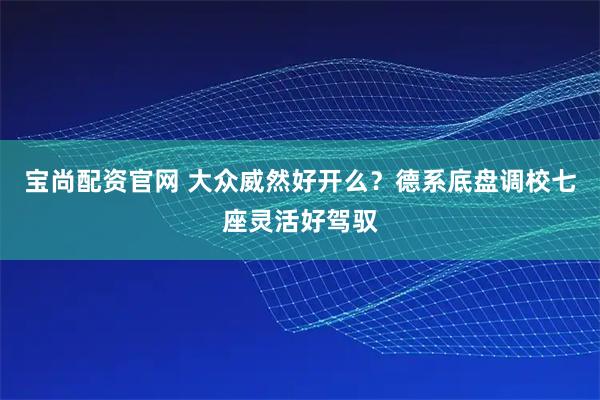 宝尚配资官网 大众威然好开么？德系底盘调校七座灵活好驾驭