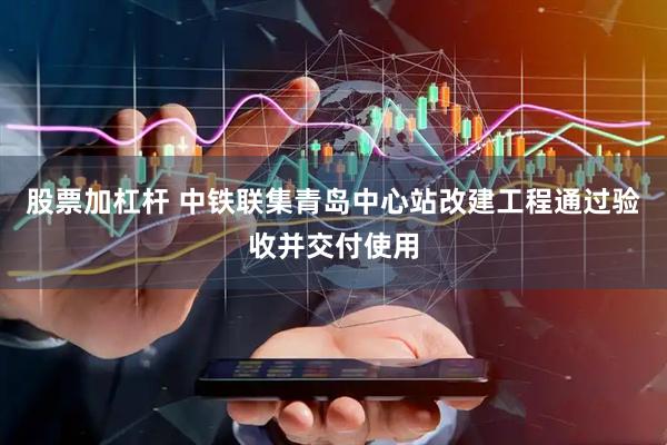 股票加杠杆 中铁联集青岛中心站改建工程通过验收并交付使用