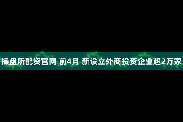 操盘所配资官网 前4月 新设立外商投资企业超2万家
