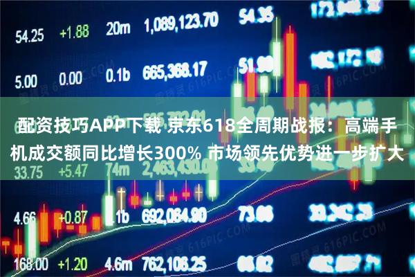 配资技巧APP下载 京东618全周期战报：高端手机成交额同比增长300% 市场领先优势进一步扩大