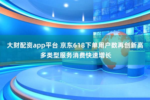 大财配资app平台 京东618下单用户数再创新高 多类型服务消费快速增长