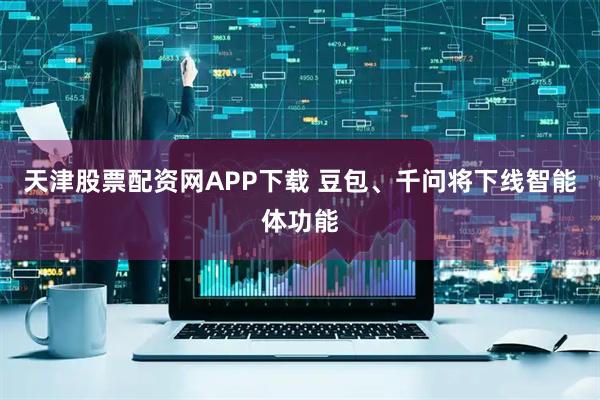天津股票配资网APP下载 豆包、千问将下线智能体功能